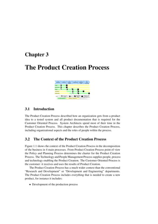 Chapter 3
The Product Creation Process
needs
design
verification
engineering
core information
in draft
50%
most information
available in
concept
information is stable
enough to use
heavier change control
Legend:
specification
preparing or updating work
full under development
0.
feasibility
1.
definition
2.
system
design
3.
engineering
4.
integration
& test
5.
field
monitoring
3.1 Introduction
The Product Creation Process described how an organization gets from a product
idea to a tested system and all product documentation that is required for the
Customer Oriented Process. System Architects spend most of their time in the
Product Creation Process. This chapter describes the Product Creation Process,
including organizational aspects and the roles of people within the process.
3.2 The Context of the Product Creation Process
Figure 1.1 shows the context of the Product Creation Process in the decomposition
of the business in 4 main processes. From Product Creation Process point of view
the Policy and Planning Process determines the charter for the Product Creation
Process. The Technology and People Management Process supplies people, process
and technology enabling the Product Creation. The Customer Oriented Process is
the customer: it receives and uses the results of Product Creation.
The Product Creation Process has a much wider context than the conventional
“Research and Development” or “Development and Engineering” departments.
The Product Creation Process includes everything that is needed to create a new
product, for instance it includes:
• Development of the production process
 