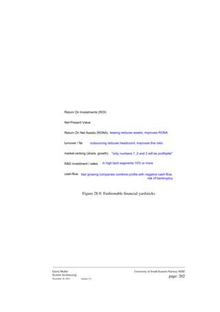 Return On Investments (ROI)
Net Present Value
Return On Net Assets (RONA)
turnover / fte
market ranking (share, growth)
R&D investment / sales
cash-flow
leasing reduces assets, improves RONA
outsourcing reduces headcount, improves this ratio
"only numbers 1, 2 and 3 will be profitable"
in high tech segments 10% or more
fast growing companies combine profits with negative cash-flow,
risk of bankruptcy
Figure 28.9: Fashionable financial yardsticks
Gerrit Muller
System Architecting
November 18, 2023 version: 0.1
University of South-Eastern Norway-NISE
page: 202
 