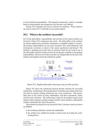 to the ill defined responsibilities. The financial remuneration, which is normally
based on measurements and comparisons also becomes very difficult.
Section 29.2 formulates the success criterions for architects. These criterions
are used in section 29.3 to describe an assessment method.
29.2 When is the architect successful?
In [17] the deliverables, responsibilities and activities of the system architect are
discussed. Figure 29.2 summarizes this article. The deliverables of the architect
are abstract paperwork or electronic information, no tangible modules or systems.
The primary responsibilities are not easily measured: how sound (balanced, well
decomposed, consistent, et cetera) is the system specification and design? The
architect is spending most of his time on activities which do not result in one of
the deliverables and most of the activities do not directly contribute to the primary
responsibilities. However all of these activities are indispensable for the role of the
architect and together ensure the architecture quality.
V4aa
IO
Idea
Bla Bla
system
subsystem
module
Requirement
Spec
Design
Realization
modules
Function
Q
u
a
li
ty
KISS
many very detailed
Activities
necessary but invisible
Responsibilities
abstract and qualitative
Deliverables
paperwork only
Spec Design
Report
Report
Report
Design
Design
Spec
Spec
Report
Report
Report
r
e
p
o
r
t
s
p
e
c
d
e
s
i
g
n
balance consistency
decomposition
integration
overview simplicity integrity
thinking, talking, discussing, scheduling, presenting, measuring, writing, reviewing, visiting customers
analyzing, listening, brainstorming, supporting, teaching, testing, reading, visiting trade-shows
simulating, communicating, troubleshooting, selling, integrating, browsing, consolidating, visiting suppliers
Figure 29.2: Tangible deliverables based upon many invisible activities
Figure 29.3 shows the architecting function and the criterions for successful
architecting. Architecting is the transformation of problem and solution know how
and often an already existing architecture into a new architecture. This process
takes place in the context of many stakeholders, with their expectations, needs,
concerns and constraints. The architecting is done by the product creation team
(project leader, engineers, product manager and the system architect), although the
architect should take the lead in this process.
The architect has played his role successful if the 2 criterions which are shown
are fulfilled:
• the resulting architecture satisfies the stakeholders
• the architect has enabled the product creation team by leading the archi-
tecting process.
Gerrit Muller
System Architecting
November 18, 2023 version: 0.1
University of South-Eastern Norway-NISE
page: 204
 