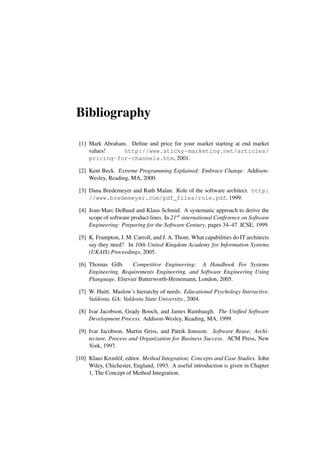 Bibliography
[1] Mark Abraham. Define and price for your market starting at end market
values! http://www.sticky-marketing.net/articles/
pricing-for-channels.htm, 2001.
[2] Kent Beck. Extreme Programming Explained: Embrace Change. Addison-
Wesley, Reading, MA, 2000.
[3] Dana Bredemeyer and Ruth Malan. Role of the software architect. http:
//www.bredemeyer.com/pdf_files/role.pdf, 1999.
[4] Jean-Marc DeBaud and Klaus Schmid. A systematic approach to derive the
scope of software product lines. In 21st international Conference on Software
Engineering: Preparing for the Software Century, pages 34–47. ICSE, 1999.
[5] K. Frampton, J. M. Carroll, and J. A. Thom. What capabilities do IT architects
say they need? In 10th United Kingdom Academy for Information Systems
(UKAIS) Proceedings, 2005.
[6] Thomas Gilb. Competitive Engineering: A Handbook For Systems
Engineering, Requirements Engineering, and Software Engineering Using
Planguage. Elsevier Butterworth-Heinemann, London, 2005.
[7] W. Huitt. Maslow’s hierarchy of needs. Educational Psychology Interactive.
Valdosta, GA: Valdosta State University., 2004.
[8] Ivar Jacobson, Grady Booch, and James Rumbaugh. The Unified Software
Development Process. Addison-Wesley, Reading, MA, 1999.
[9] Ivar Jacobson, Martin Griss, and Patrik Jonsson. Software Reuse; Archi-
tecture, Process and Organization for Business Success. ACM Press, New
York, 1997.
[10] Klaus Kronlöf, editor. Method Integration; Concepts and Case Studies. John
Wiley, Chichester, England, 1993. A useful introduction is given in Chapter
1, The Concept of Method Integration.
 