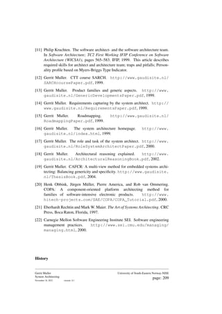 [11] Philip Kruchten. The software architect- and the software architecture team.
In Software Architecture; TC2 First Working IFIP Conference on Software
Architecture (WICSA1), pages 565–583. IFIP, 1999. This article describes
required skills for architect and architecture team; traps and pitfalls; Person-
ality profile based on Myers-Briggs Type Indicator.
[12] Gerrit Muller. CTT course SARCH. http://www.gaudisite.nl/
SARCHcoursePaper.pdf, 1999.
[13] Gerrit Muller. Product families and generic aspects. http://www.
gaudisite.nl/GenericDevelopmentsPaper.pdf, 1999.
[14] Gerrit Muller. Requirements capturing by the system architect. http://
www.gaudisite.nl/RequirementsPaper.pdf, 1999.
[15] Gerrit Muller. Roadmapping. http://www.gaudisite.nl/
RoadmappingPaper.pdf, 1999.
[16] Gerrit Muller. The system architecture homepage. http://www.
gaudisite.nl/index.html, 1999.
[17] Gerrit Muller. The role and task of the system architect. http://www.
gaudisite.nl/RoleSystemArchitectPaper.pdf, 2000.
[18] Gerrit Muller. Architectural reasoning explained. http://www.
gaudisite.nl/ArchitecturalReasoningBook.pdf, 2002.
[19] Gerrit Muller. CAFCR: A multi-view method for embedded systems archi-
tecting: Balancing genericity and specificity. http://www.gaudisite.
nl/ThesisBook.pdf, 2004.
[20] Henk Obbink, Jürgen Müller, Pierre America, and Rob van Ommering.
COPA: A component-oriented platform architecting method for
families of software-intensive electronic products. http://www.
hitech-projects.com/SAE/COPA/COPA_Tutorial.pdf, 2000.
[21] Eberhardt Rechtin and Mark W. Maier. The Art of Systems Architecting. CRC
Press, Boca Raton, Florida, 1997.
[22] Carnegie Mellon Software Engineering Institute SEI. Software engineering
management practices. http://www.sei.cmu.edu/managing/
managing.html, 2000.
History
Gerrit Muller
System Architecting
November 18, 2023 version: 0.1
University of South-Eastern Norway-NISE
page: 209
 