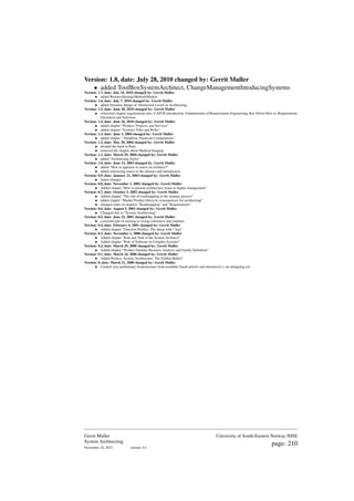 Version: 1.8, date: July 28, 2010 changed by: Gerrit Muller
• added ToolBoxSystemArchitect, ChangeManagementIntoducingSystems
Version: 1.7, date: July 10, 2010 changed by: Gerrit Muller
• added BusinessStrategyMethodsModels
Version: 1.6, date: July 7, 2010 changed by: Gerrit Muller
• added Dynamic Range of Abstraction Levels in Architecting
Version: 1.5, date: June 30, 2010 changed by: Gerrit Muller
• refactored chapter requirements into: CAFCR introduction, Fundamentals of Requirements Engineering, Key Driver How to, Requirements
Elicitation and Selection.
Version: 1.4, date: June 26, 2010 changed by: Gerrit Muller
• added chapter “Product, Projects, and Services”
• added chapter “Systems Titles and Roles”
Version: 1.3, date: June 3, 2004 changed by: Gerrit Muller
• added chapter ’“Simplistic Financial Computations”
Version: 1.2, date: May 28, 2004 changed by: Gerrit Muller
• divided the book in Parts
• removed the chapter about Medical Imaging
Version: 1.1, date: March 29, 2004 changed by: Gerrit Muller
• added “Architecting Styles”
Version: 1.0, date: June 12, 2003 changed by: Gerrit Muller
• added "How to appraise or assess an architect?"
• added refactoring notice to the abstract and introduction
Version: 0.9, date: January 21, 2003 changed by: Gerrit Muller
• minor changes
Version: 0.8, date: November 1, 2002 changed by: Gerrit Muller
• Added chapter ”How to present architecture issues to higher management”
Version: 0.7, date: October 3, 2002 changed by: Gerrit Muller
• Added chapter ”The role of roadmapping in the strategy process”
• added chapter ”Market Product lifecycle consequences for architecting”
• changed order of chapters ”Roadmapping” and ”Requirements”
Version: 0.6, date: August 5, 2002 changed by: Gerrit Muller
• Changed title to ”System Architecting”
Version: 0.5, date: June 22, 2001 changed by: Gerrit Muller
• corrected part of missing or wrong references and citations
Version: 0.4, date: February 6, 2001 changed by: Gerrit Muller
• Added chapter ”Function Profiles; The sheep with 7 legs”
Version: 0.3, date: November 1, 2000 changed by: Gerrit Muller
• Added chapter ”Role and Task of the System Architect”
• Added chapter ”Role of Software in Complex Systems”
Version: 0.2, date: March 29, 2000 changed by: Gerrit Muller
• Added chapter ”Product Families Business Analysis and Family Definition”
Version: 0.1, date: March 24, 2000 changed by: Gerrit Muller
• Added Preface; System Architecture: The Golden Bullet?
Version: 0, date: March 21, 2000 changed by: Gerrit Muller
• Created very preliminary bookstructure from available Gaudí articles and intermezzo’s, no changelog yet
Gerrit Muller
System Architecting
November 18, 2023 version: 0.1
University of South-Eastern Norway-NISE
page: 210
 