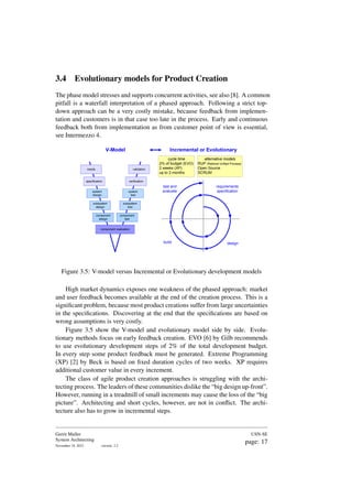 3.4 Evolutionary models for Product Creation
The phase model stresses and supports concurrent activities, see also [8]. A common
pitfall is a waterfall interpretation of a phased approach. Following a strict top-
down approach can be a very costly mistake, because feedback from implemen-
tation and customers is in that case too late in the process. Early and continuous
feedback both from implementation as from customer point of view is essential,
see Intermezzo 4.
requirements
specification
design
build
test and
evaluate
cycle time
2% of budget (EVO)
2 weeks (XP)
up to 2 months
alternative models
RUP (Rational Unified Process)
Open Source
SCRUM
needs
specification
system
design
subsystem
design
component
design
component realization
component
test
subsystem
test
system
test
verification
validation
V-Model Incremental or Evolutionary
Figure 3.5: V-model versus Incremental or Evolutionary development models
High market dynamics exposes one weakness of the phased approach: market
and user feedback becomes available at the end of the creation process. This is a
significant problem, because most product creations suffer from large uncertainties
in the specifications. Discovering at the end that the specifications are based on
wrong assumptions is very costly.
Figure 3.5 show the V-model and evolutionary model side by side. Evolu-
tionary methods focus on early feedback creation. EVO [6] by Gilb recommends
to use evolutionary development steps of 2% of the total development budget.
In every step some product feedback must be generated. Extreme Programming
(XP) [2] by Beck is based on fixed duration cycles of two weeks. XP requires
additional customer value in every increment.
The class of agile product creation approaches is struggling with the archi-
tecting process. The leaders of these communities dislike the “big design up-front”.
However, running in a treadmill of small increments may cause the loss of the “big
picture”. Architecting and short cycles, however, are not in conflict. The archi-
tecture also has to grow in incremental steps.
Gerrit Muller
System Architecting
November 18, 2023 version: 2.2
USN-SE
page: 17
 