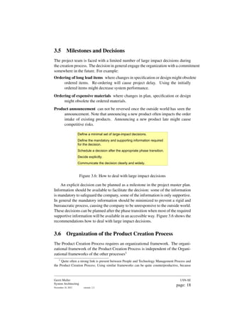 3.5 Milestones and Decisions
The project team is faced with a limited number of large impact decisions during
the creation process. The decision in general engage the organization with a commitment
somewhere in the future. For example:
Ordering of long lead items where changes in specification or design might obsolete
ordered items. Re-ordering will cause project delay. Using the initially
ordered items might decrease system performance.
Ordering of expensive materials where changes in plan, specification or design
might obsolete the ordered materials.
Product announcement can not be reversed once the outside world has seen the
announcement. Note that announcing a new product often impacts the order
intake of existing products. Announcing a new product late might cause
competitive risks.
Define a minimal set of large-impact decisions.
Define the mandatory and supporting information required
for the decision.
Schedule a decision after the appropriate phase transition.
Decide explicitly.
Communicate the decision clearly and widely.
Figure 3.6: How to deal with large impact decisions
An explicit decision can be planned as a milestone in the project master plan.
Information should be available to facilitate the decision: some of the information
is mandatory to safeguard the company, some of the information is only supportive.
In general the mandatory information should be minimized to prevent a rigid and
bureaucratic process, causing the company to be unresponsive to the outside world.
These decisions can be planned after the phase transition when most of the required
supportive information will be available in an accessible way. Figure 3.6 shows the
recommendations how to deal with large impact decisions.
3.6 Organization of the Product Creation Process
The Product Creation Process requires an organizational framework. The organi-
zational framework of the Product Creation Process is independent of the Organi-
zational frameworks of the other processes1
1
Quite often a strong link is present between People and Technology Management Process and
the Product Creation Process; Using similar frameworks can be quite counterproductive, because
Gerrit Muller
System Architecting
November 18, 2023 version: 2.2
USN-SE
page: 18
 