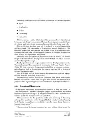 The design control process itself is further decomposed, also shown in figure 3.8:
• Needs
• Specification
• Design
• Engineering
• Verification
The needs express what the stakeholders of the system need, not yet constrained
by business or technical considerations. Most development engineers tend to forget
the original needs after several iterations of commercial and technical trade-offs.
The specification describes what will be realized, in terms of functionality
and performance. This specification is the agreement with all stakeholders. The
difference between the needs and the specification is that in the specification all
trade-offs have been made. See also Chapter 15 where we elaborate the process of
needs analysis and requirements management.
The design is the description how the specification will be realized. For instance,
the physical and functional decomposition and the budgets for critical technical
resources belong to the design.
Needs, specification and design are documented in development documents.
The main function of these documents is to streamline the Product Creation Process.
During this process these are living documents fulfilling an important communi-
cation function, while at the same time they play an important role in the control
aspect of the design process.
The verification process verifies that the implementation meets the specifi-
cation in the way it is specified in the design.
The engineering process provides the foundation upon which the Customer
Oriented Process works for the entire life-cycle of the product. The documentation
generated in the engineering process is the output of the Product Creation Process.
3.6.4 Operational Management
The operational management is governed by a simple set of rules, see Figure 3.9.
These rules combine a number of very tightly coupled responsibilities in one function,
to enable a dynamic balancing act by the operational leader. These responsibilities
form the operational triangle as shown in figure 3.10.
The rules ensure that the operational leader takes ownership of the timely
delivery of the specification within the agreed budget, with the “standard” quality
level. Transfer of one of these responsibilities to another person change the system
in an open loop system2.
2
Many conventional development organizations have severe problems with this aspect. The
Gerrit Muller
System Architecting
November 18, 2023 version: 2.2
USN-SE
page: 21
 