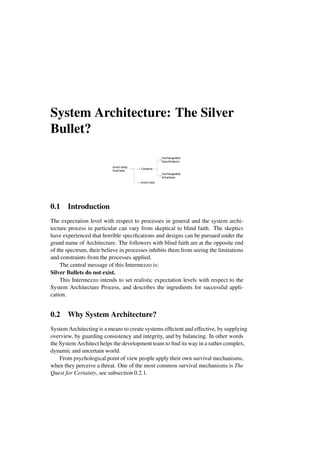 System Architecture: The Silver
Bullet?
Avoid nasty
Surprises
Certainty
Unchangeable
Specifications
Unchangeable
Schedules
Avoid risks
0.1 Introduction
The expectation level with respect to processes in general and the system archi-
tecture process in particular can vary from skeptical to blind faith. The skeptics
have experienced that horrible specifications and designs can be pursued under the
grand name of Architecture. The followers with blind faith are at the opposite end
of the spectrum, their believe in processes inhibits them from seeing the limitations
and constraints from the processes applied.
The central message of this Intermezzo is:
Silver Bullets do not exist.
This Intermezzo intends to set realistic expectation levels with respect to the
System Architecture Process, and describes the ingredients for successful appli-
cation.
0.2 Why System Architecture?
System Architecting is a means to create systems efficient and effective, by supplying
overview, by guarding consistency and integrity, and by balancing. In other words
the System Architect helps the development team to find its way in a rather complex,
dynamic and uncertain world.
From psychological point of view people apply their own survival mechanisms,
when they perceive a threat. One of the most common survival mechanisms is The
Quest for Certainty, see subsection 0.2.1.
 