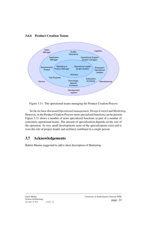 3.6.6 Product Creation Teams
Operational Leader
(project leader)
Operational Support
(project manager)
Marketing or
Product Manager
Architect
Application
Manager
Test Engineer
Service Manufacturing
Logistics
Sales
Manager Quality
Assurance
Requirements
Analyst
Subsystem
Operational
Leaders
Subsystem
Architects
Technology-
Specific
Architects
Development
support
Figure 3.11: The operational teams managing the Product Creation Process
So far we have discussed Operational management, Design Control and Marketing.
However, in the Product Creation Process more specialized functions can be present.
Figure 3.11 shows a number of more specialized functions as part of a number of
concentric operational teams. The amount of specialization depends on the size of
the operation. In very small developments none of the specializations exist and is
even the role of project leader and architect combined in a single person.
3.7 Acknowledgements
Rahim Munna suggested to add a short description of Marketing.
Gerrit Muller
System Architecting
November 18, 2023 version: 1.0
University of South-Eastern Norway-NISE
page: 23
 