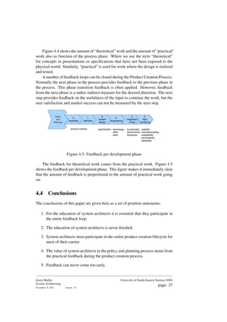 Figure 4.4 shows the amount of “theoretical” work and the amount of “practical”
work also as function of the process phase. Where we use the term “theoretical”
for concepts in presentations or specifications that have not been exposed to the
physical world. Similarly, “practical” is used for work where the design is realized
and tested.
A number of feedback loops can be closed during the Product Creation Process.
Normally the next phase in the process provides feedback to the previous phase in
the process. This phase transition feedback is often applied. However, feedback
from the next phase is a rather indirect measure for the desired direction. The next
step provides feedback on the usefulness of the input to continue the work, but the
user satisfaction and market success can not be measured by the next step.
specification technology
effort
skills
functionality
performance
interfaces
usability
manufacturability
installability
serviceability
saleability
product outlines
Policy
and
Planning
0.
feasibility
1.
definition
2.
system
design
3.
engineering
4.
integration
& test
5.
field
monitoring
Figure 4.5: Feedback per development phase
The feedback for theoretical work comes from the practical work. Figure 4.5
shows the feedback per development phase. This figure makes it immediately clear
that the amount of feedback is proportional to the amount of practical work going
on.
4.4 Conclusions
The conclusions of this paper are given here as a set of position statements:
1. For the education of system architects it is essential that they participate in
the entire feedback loop.
2. The education of system architects is never finished.
3. System architects must participate in the entire product creation lifecycle for
most of their carrier.
4. The value of system architects in the policy and planning process stems from
the practical feedback during the product creation process.
5. Feedback can never come too early.
Gerrit Muller
System Architecting
November 18, 2023 version: 1.0
University of South-Eastern Norway-NISE
page: 27
 