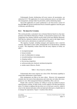 Unfortunately System Architecting will never remove all uncertainties, see
subsection 0.2.2. The application of a system architecture process can help in the
risk management, amongst others by prevention, and by minimizing impact.
Successful application of system architecture is far from trivial, section 0.3
describes how the System Architecture Process should be applied to meet the goals
of efficiency and effectively.
0.2.1 The Quest for Certainty
This section provides a caricatural view on human behavior based on a free inter-
pretation of the Maslow Hierarchy of Needs, as discussed for instance in [7]. This
exaggerated view matches with the security needs in the lower Maslow Hierarchy.
Note that less defensive behavior can be triggered by needs in the higher layers,
were words such as adventurous en explorative are being used.
The majority of people, including managers and engineers, have a need for
certainty. Their ideal is to have stable, unchangeable sets of specifications, schedules
et cetera. This (hopefully) isolates them from the nasty surprises of reality see
table 1.
• incompetent people
• human mistakes
• lack of collaboration or synergy
• misunderstanding or miscommunication
• changing markets
• fast moving competition
• unforeseen physical, chemical, mechanical properties
• mother nature (illnesses, floods)
Table 1: Nasty Surprises of Reality
Unfortunately these nasty surprises are a fact of life. Our human capability to
control these phenomena is quite limited.
Risk management can help to be more robust. However risk management
certainly does not remove these phenomena and it also does not reduce the conse-
quences to zero. Risk management balances probability, effect, and cost.
People with a need for certainty are willing to accept any method or process
which promises certainty. In other words certainty appears to be their personal key
driver. It is better to rephrase this key driver as to avoid nasty surprises, which is
closer to the internal motivation at the one hand and which gives a handle later on
to manage the expectations. Figure 1 visualizes these drivers.
Gerrit Muller
System Architecting
November 18, 2023 version: 1.8
University of South-Eastern Norway-NISE
page: iv
 