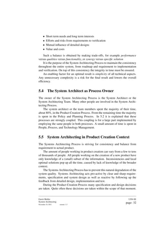 • Short term needs and long term interests
• Efforts and risks from requirements to verification
• Mutual influence of detailed designs
• Value and costs
Such a balance is obtained by making trade-offs, for example performance
versus qualities versus functionality, or synergy versus specific solution
It is the purpose of the System Architecting Process to maintain the consistency
throughout the entire system, from roadmap and requirement to implementation
and verification. On top of this consistency the integrity in time must be ensured.
An enabling factor for an optimal result is simplicity of all technical aspects.
Any unnecessary complexity is a risk for the final result and lowers the overall
efficiency.
5.4 The System Architect as Process Owner
The owner of the System Architecting Process is the System Architect or the
System Architecting Team. Many other people are involved in the System Archi-
tecting Process.
The system architect or the team members spent the majority of their time,
about 80%, in the Product Creation Process. From the remaining time the majority
is spent in the Policy and Planning Process. In 5.2 it is explained that these
processes are strongly coupled. This coupling is for a large part implemented by
employing the same people in both processes. A small amount of time is spent in
People, Process, and Technology Management.
5.5 System Architecting in Product Creation Context
The Systems Architecting Process is striving for consistency and balance from
requirement to actual product.
The amount of people working in product creation can vary from a few to tens
of thousands of people. All people working on the creation of a new product have
only knowledge of a (small) subset of the information. Inconsistencies and local
optimal solutions pop up all the time, caused by lack of knowledge of the broader
context.
The Systems Architecting Process has to prevent this natural degradation of the
system quality. Systems Architecting acts pro-active by clear and sharp require-
ments, specification and system design as well as reactive by following up the
feedback from detailed design, implementation and test.
During the Product Creation Process many specification and design decisions
are taken. Quite often these decisions are taken within the scope of that moment.
Gerrit Muller
System Architecting
November 18, 2023 version: 2.3
USN-SE
page: 32
 
