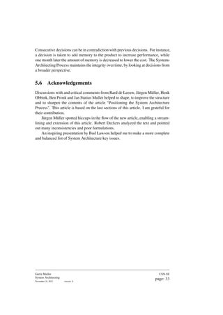 Consecutive decisions can be in contradiction with previous decisions. For instance,
a decision is taken to add memory to the product to increase performance, while
one month later the amount of memory is decreased to lower the cost. The Systems
Architecting Process maintains the integrity over time, by looking at decisions from
a broader perspective.
5.6 Acknowledgements
Discussions with and critical comments from Rard de Leeuw, Jürgen Müller, Henk
Obbink, Ben Pronk and Jan Statius Muller helped to shape, to improve the structure
and to sharpen the contents of the article "Positioning the System Architecture
Process". This article is based on the last sections of this article. I am grateful for
their contribution.
Jürgen Müller spotted hiccups in the flow of the new article, enabling a stream-
lining and extension of this article. Robert Deckers analyzed the text and pointed
out many inconsistencies and poor formulations.
An inspiring presentation by Bud Lawson helped me to make a more complete
and balanced list of System Architecture key issues.
Gerrit Muller
System Architecting
November 18, 2023 version: 0
USN-SE
page: 33
 