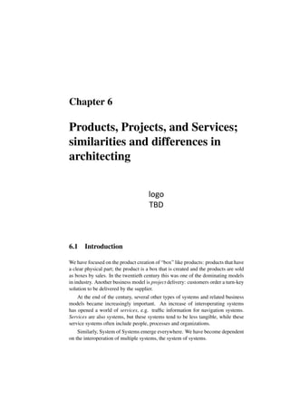 Chapter 6
Products, Projects, and Services;
similarities and differences in
architecting
logo
TBD
6.1 Introduction
We have focused on the product creation of “box” like products: products that have
a clear physical part; the product is a box that is created and the products are sold
as boxes by sales. In the twentieth century this was one of the dominating models
in industry. Another business model is project delivery: customers order a turn-key
solution to be delivered by the supplier.
At the end of the century, several other types of systems and related business
models became increasingly important. An increase of interoperating systems
has opened a world of services, e.g. traffic information for navigation systems.
Services are also systems, but these systems tend to be less tangible, while these
service systems often include people, processes and organizations.
Similarly, System of Systems emerge everywhere. We have become dependent
on the interoperation of multiple systems, the system of systems.
 