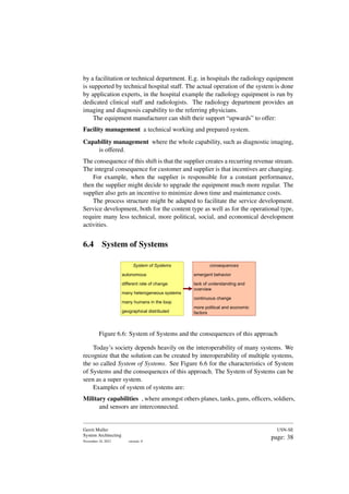 by a facilitation or technical department. E.g. in hospitals the radiology equipment
is supported by technical hospital staff. The actual operation of the system is done
by application experts, in the hospital example the radiology equipment is run by
dedicated clinical staff and radiologists. The radiology department provides an
imaging and diagnosis capability to the referring physicians.
The equipment manufacturer can shift their support “upwards” to offer:
Facility management a technical working and prepared system.
Capability management where the whole capability, such as diagnostic imaging,
is offered.
The consequence of this shift is that the supplier creates a recurring revenue stream.
The integral consequence for customer and supplier is that incentives are changing.
For example, when the supplier is responsible for a constant performance,
then the supplier might decide to upgrade the equipment much more regular. The
supplier also gets an incentive to minimize down time and maintenance costs.
The process structure might be adapted to facilitate the service development.
Service development, both for the content type as well as for the operational type,
require many less technical, more political, social, and economical development
activities.
6.4 System of Systems
System of Systems
autonomous
different rate of change
many heterogeneous systems
many humans in the loop
geographical distributed
consequences
emergent behavior
lack of understanding and
overview
continuous change
more political and economic
factors
Figure 6.6: System of Systems and the consequences of this approach
Today’s society depends heavily on the interoperability of many systems. We
recognize that the solution can be created by interoperability of multiple systems,
the so called System of Systems. See Figure 6.6 for the characteristics of System
of Systems and the consequences of this approach. The System of Systems can be
seen as a super system.
Examples of system of systems are:
Military capabilities , where amongst others planes, tanks, guns, officers, soldiers,
and sensors are interconnected.
Gerrit Muller
System Architecting
November 18, 2023 version: 0
USN-SE
page: 38
 