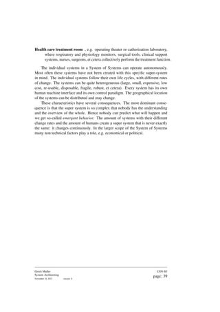 Health care treatment room , e.g. operating theater or catherization laboratory,
where respiratory and physiology monitors, surgical tools, clinical support
systems, nurses, surgeons, et cetera collectively perform the treatment function.
The individual systems in a System of Systems can operate autonomously.
Most often these systems have not been created with this specific super-system
in mind. The individual systems follow their own life cycles, with different rates
of change. The systems can be quite heterogeneous (large, small, expensive, low
cost, re-usable, disposable, fragile, robust, et cetera). Every system has its own
human machine interface and its own control paradigm. The geographical location
of the systems can be distributed and may change.
These characteristics have several consequences. The most dominant conse-
quence is that the super system is so complex that nobody has the understanding
and the overview of the whole. Hence nobody can predict what will happen and
we get so-called emergent behavior. The amount of systems with their different
change rates and the amount of humans create a super system that is never exactly
the same: it changes continuously. In the larger scope of the System of Systems
many non technical factors play a role, e.g. economical or political.
Gerrit Muller
System Architecting
November 18, 2023 version: 0
USN-SE
page: 39
 