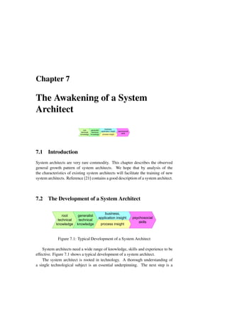 Chapter 7
The Awakening of a System
Architect
root
technical
knowledge
generalist
technical
knowledge
business,
application insight
process insight
psychosocial
skills
7.1 Introduction
System architects are very rare commodity. This chapter describes the observed
general growth pattern of system architects. We hope that by analysis of the
the characteristics of existing system architects will facilitate the training of new
system architects. Reference [21] contains a good description of a system architect.
7.2 The Development of a System Architect
root
technical
knowledge
generalist
technical
knowledge
business,
application insight
process insight
psychosocial
skills
Figure 7.1: Typical Development of a System Architect
System architects need a wide range of knowledge, skills and experience to be
effective. Figure 7.1 shows a typical development of a system architect.
The system architect is rooted in technology. A thorough understanding of
a single technological subject is an essential underpinning. The next step is a
 