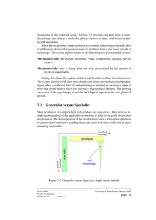 broadening of the technical scope. Section 7.3 describes the path from a mono-
disciplinary specialist to a multi-disciplinary system architect with broad techno-
logical knowledge.
When the awakening system architect has reached technological breadth, then
it will become obvious that most encountered problems have a root cause outside of
technology. The system architect starts to develop along two main parallel streams:
The business side: the market, customers, value, competition, logistics, service
aspects
The process side: who is doing what and why, necessitated by the amount of
involved stakeholders
During this phase the system architect will broaden in these two dimensions.
The system architect will view these dimensions from a technological perspective.
Again when a sufficient level of understanding is attained an awareness starts to
grow that people behave much less rationally than technical designs. The growing
awareness of the psychological and the sociological aspects is the next phase of
growth.
7.3 Generalist versus Specialist
Most developers of complex high tech products are specialists. They need an in-
depth understanding of the applicable technology to effectively guide the product
development. The decomposition of the development work is most often optimized
to create a work breakdown enabling these specialists to do their work with as much
autonomy as possible.
specialist
generalist
root
knowledge
breadth of
knowledge
depth
of
knowledge
Figure 7.2: Generalist versus Specialist; depth versus breadth
Gerrit Muller
System Architecting
November 18, 2023 version: 1.1
University of South-Eastern Norway-NISE
page: 42
 