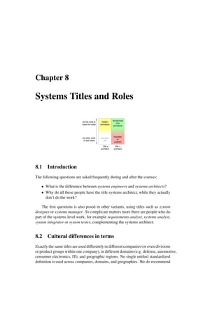 Chapter 8
Systems Titles and Roles
recognized
true
architects
title =
architect
do the work &
have the skills
hidden
architects
do other work
or lack skills
impostor
or
pushed
title
architect
any other
role
8.1 Introduction
The following questions are asked frequently during and after the courses:
• What is the difference between systems engineers and systems architects?
• Why do all these people have the title systems architect, while they actually
don’t do the work?
The first questions is also posed in other variants, using titles such as system
designer or systems manager. To complicate matters more there are people who do
part of the systems level work, for example requirements analyst, systems analyst,
system integrator or system tester, complementing the systems architect.
8.2 Cultural differences in terms
Exactly the same titles are used differently in different companies (or even divisions
or product groups within one company), in different domains (e.g. defense, automotive,
consumer electronics, IT), and geographic regions. No single unified standardized
definition is used across companies, domains, and geographies. We do recommend
 
