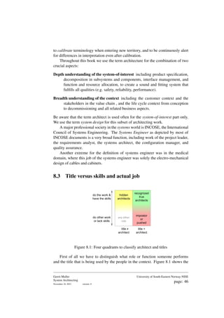 to calibrate terminology when entering new territory, and to be continuously alert
for differences in interpretation even after calibration.
Throughout this book we use the term architecture for the combination of two
crucial aspects:
Depth understanding of the system-of-interest including product specification,
decomposition in subsystems and components, interface management, and
function and resource allocation, to create a sound and fitting system that
fulfills all qualities (e.g. safety, reliability, performance).
Breadth understanding of the context including the customer context and the
stakeholders in the value chain , and the life cycle context from conception
to decommissioning and all related business aspects.
Be aware that the term architect is used often for the system-of-interest part only.
We use the term system design for this subset of architecting work.
A major professional society in the systems world is INCOSE, the International
Council of Systems Engineering. The Systems Engineer as depicted by most of
INCOSE documents is a very broad function, including work of the project leader,
the requirements analyst, the systems architect, the configuration manager, and
quality assurance.
Another extreme for the definition of systems engineer was in the medical
domain, where this job of the systems engineer was solely the electro-mechanical
design of cables and cabinets.
8.3 Title versus skills and actual job
recognized
true
architects
title =
architect
do the work &
have the skills
hidden
architects
do other work
or lack skills
impostor
or
pushed
title
architect
any other
role
Figure 8.1: Four quadrants to classify architect and titles
First of all we have to distinguish what role or function someone performs
and the title that is being used by the people in the context. Figure 8.1 shows the
Gerrit Muller
System Architecting
November 18, 2023 version: 0
University of South-Eastern Norway-NISE
page: 46
 