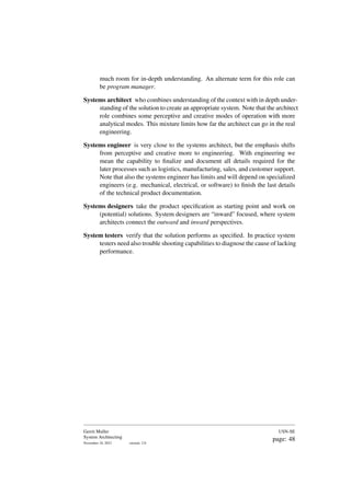 much room for in-depth understanding. An alternate term for this role can
be program manager.
Systems architect who combines understanding of the context with in depth under-
standing of the solution to create an appropriate system. Note that the architect
role combines some perceptive and creative modes of operation with more
analytical modes. This mixture limits how far the architect can go in the real
engineering.
Systems engineer is very close to the systems architect, but the emphasis shifts
from perceptive and creative more to engineering. With engineering we
mean the capability to finalize and document all details required for the
later processes such as logistics, manufacturing, sales, and customer support.
Note that also the systems engineer has limits and will depend on specialized
engineers (e.g. mechanical, electrical, or software) to finish the last details
of the technical product documentation.
Systems designers take the product specification as starting point and work on
(potential) solutions. System designers are “inward” focused, where system
architects connect the outward and inward perspectives.
System testers verify that the solution performs as specified. In practice system
testers need also trouble shooting capabilities to diagnose the cause of lacking
performance.
Gerrit Muller
System Architecting
November 18, 2023 version: 2.0
USN-SE
page: 48
 