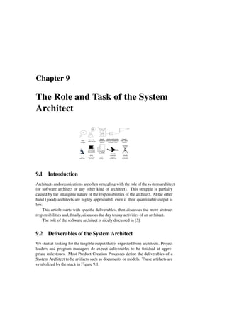 Chapter 9
The Role and Task of the System
Architect
V4aa
IO
design,
brainstorm,
explain
Idea
think,
analyze
listen, talk,
walk around
Blah
Blah
write,
consolidate,
browse
present,
meet, teach,
discuss
read,
review
Design
Spec
Report
test,
integrate
assist project leader
with work breakdown,
schedule, risks
travel to
customer,
supplier,
conference
provide
vision and
leadership
9.1 Introduction
Architects and organizations are often struggling with the role of the system architect
(or software architect or any other kind of architect). This struggle is partially
caused by the intangible nature of the responsibilities of the architect. At the other
hand (good) architects are highly appreciated, even if their quantifiable output is
low.
This article starts with specific deliverables, then discusses the more abstract
responsibilities and, finally, discusses the day to day activities of an architect.
The role of the software architect is nicely discussed in [3].
9.2 Deliverables of the System Architect
We start at looking for the tangible output that is expected from architects. Project
leaders and program managers do expect deliverables to be finished at appro-
priate milestones. Most Product Creation Processes define the deliverables of a
System Architect to be artifacts such as documents or models. These artifacts are
symbolized by the stack in Figure 9.1.
 