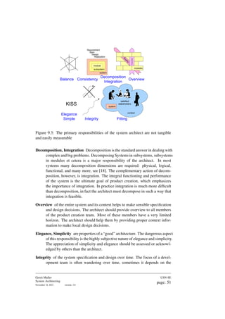 system
subsystem
Balance Consistency
module
Overview
Requirement
Spec
Design
Realization
Decomposition
Integration
modules
Function
Q
u
a
l
i
t
y
KISS
Elegance
Simple Integrity Fitting
satisfied
stakeholders
system
context
Figure 9.3: The primary responsibilities of the system architect are not tangible
and easily measurable
Decomposition, Integration Decomposition is the standard answer in dealing with
complex and big problems. Decomposing Systems in subsystems, subsystems
in modules et cetera is a major responsibility of the architect. In most
systems many decomposition dimensions are required: physical, logical,
functional, and many more, see [18]. The complementary action of decom-
position, however, is integration. The integral functioning and performance
of the system is the ultimate goal of product creation, which emphasizes
the importance of integration. In practice integration is much more difficult
than decomposition, in fact the architect must decompose in such a way that
integration is feasible.
Overview of the entire system and its context helps to make sensible specification
and design decisions. The architect should provide overview to all members
of the product creation team. Most of these members have a very limited
horizon. The architect should help them by providing proper context infor-
mation to make local design decisions.
Elegance, Simplicity are properties of a “good” architecture. The dangerous aspect
of this responsibility is the highly subjective nature of elegance and simplicity.
The appreciation of simplicity and elegance should be assessed or acknowl-
edged by others than the architect.
Integrity of the system specification and design over time. The focus of a devel-
opment team is often wandering over time, sometimes it depends on the
Gerrit Muller
System Architecting
November 18, 2023 version: 2.0
USN-SE
page: 51
 
