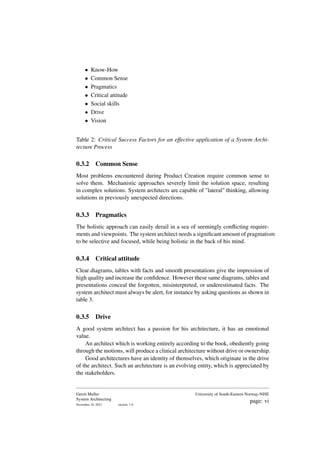 • Know-How
• Common Sense
• Pragmatics
• Critical attitude
• Social skills
• Drive
• Vision
Table 2: Critical Success Factors for an effective application of a System Archi-
tecture Process
0.3.2 Common Sense
Most problems encountered during Product Creation require common sense to
solve them. Mechanistic approaches severely limit the solution space, resulting
in complex solutions. System architects are capable of "lateral" thinking, allowing
solutions in previously unexpected directions.
0.3.3 Pragmatics
The holistic approach can easily derail in a sea of seemingly conflicting require-
ments and viewpoints. The system architect needs a significant amount of pragmatism
to be selective and focused, while being holistic in the back of his mind.
0.3.4 Critical attitude
Clear diagrams, tables with facts and smooth presentations give the impression of
high quality and increase the confidence. However these same diagrams, tables and
presentations conceal the forgotten, misinterpreted, or underestimated facts. The
system architect must always be alert, for instance by asking questions as shown in
table 3.
0.3.5 Drive
A good system architect has a passion for his architecture, it has an emotional
value.
An architect which is working entirely according to the book, obediently going
through the motions, will produce a clinical architecture without drive or ownership.
Good architectures have an identity of themselves, which originate in the drive
of the architect. Such an architecture is an evolving entity, which is appreciated by
the stakeholders.
Gerrit Muller
System Architecting
November 18, 2023 version: 1.8
University of South-Eastern Norway-NISE
page: vi
 