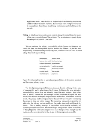 hype of the week. The architect is responsible for maintaining a balanced
and focused development over time. For instance, when cost price reduction
is required then the architect should keep performance and reliability on the
agenda.
Fitting in stakeholder needs and system context, during the entire life cycle, is one
of the core responsibilities of the architect. The architect must connect depth
knowledge with breadth knowledge.
We can condense the primary responsibility of the System Architect as: to
ensure the good functioning of the System Architecting Process. In practice, this
responsibility is often shared by a team of System Architects, with one chief architect
taking the overall responsibility.
responsibility
business plan, profit
schedule, resources
market, saleability
technology
process, people
detailed designs
primary owner
business manager
project leader
marketing manager
technology manager
line manager
engineers
Figure 9.4: (Incomplete) list of secondary responsibilities of the system architect
and the related primary owner
The list of primary responsibilities as discussed above is suffering from a lack
of measurability and is rather intangible. Systems Architects also have secondary
responsibilities, where these are primarily owned by other persons. Most other
roles in product creation are much sharper defined, as shown in Figure 9.4. For
instance the business manager is responsible for the business plan and the financial
results. The project leader is responsible for the schedule and hence for completing
the project in time and within budget. The marketing manager is responsible for
addressing the relevant markets and hence for market share and salability of the
product. The technology manager is responsible for the timely availability of
technologies and related tools. The line manager is responsible for the availability
of the right people, with skills and processes to do their job. Final example are the
engineers who are responsible for the design of their component or module.
Gerrit Muller
System Architecting
November 18, 2023 version: 2.0
USN-SE
page: 52
 