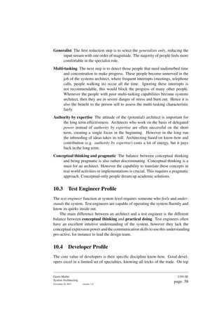 Generalist The first reduction step is to select the generalists only, reducing the
input stream with one order of magnitude. The majority of people feels more
comfortable in the specialist role.
Multi-tasking The next step is to detect those people that need undisturbed time
and concentration to make progress. These people become unnerved in the
job of the systems architect, where frequent interrupts (meetings, telephone
calls, people walking in) occur all the time. Ignoring these interrupts is
not recommendable, this would block the progress of many other people.
Whenever the people with poor multi-tasking capabilities become systems
architect, then they are in severe danger of stress and burn out. Hence it is
also the benefit to the person self to assess the multi-tasking characteristic
fairly.
Authority by expertise The attitude of the (potential) architect is important for
the long term effectiveness. Architects who work on the basis of delegated
power instead of authority by expertise are often successful on the short
term, creating a single focus in the beginning. However in the long run
the inbreeding of ideas takes its toll. Architecting based on know-how and
contribution (e.g. authority by expertise) costs a lot of energy, but it pays
back in the long term.
Conceptual thinking and pragmatic The balance between conceptual thinking
and being pragmatic is also rather discriminating. Conceptual thinking is a
must for an architect. However the capability to translate these concepts in
real world activities or implementations is crucial. This requires a pragmatic
approach. Conceptual-only people dream up academic solutions.
10.3 Test Engineer Profile
The test engineer function at system level requires someone who feels and under-
stands the system. Test engineers are capable of operating the system fluently and
know its quirks inside out.
The main difference between an architect and a test engineer is the different
balance between conceptual thinking and practical doing. Test engineers often
have an excellent intuitive understanding of the system, however they lack the
conceptual expression power and the communication skills to use this understanding
pro-active, for instance to lead the design team.
10.4 Developer Profile
The core value of developers is their specific discipline know-how. Good devel-
opers excel in a limited set of specialties, knowing all tricks of the trade. On top
Gerrit Muller
System Architecting
November 18, 2023 version: 1.0
USN-SE
page: 58
 