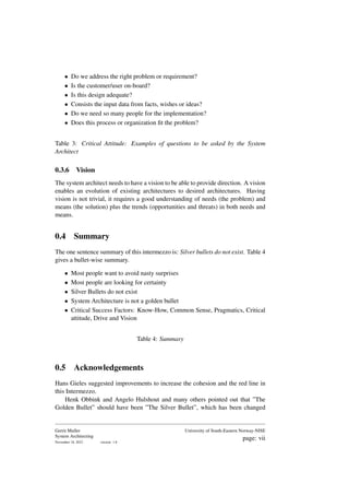 • Do we address the right problem or requirement?
• Is the customer/user on-board?
• Is this design adequate?
• Consists the input data from facts, wishes or ideas?
• Do we need so many people for the implementation?
• Does this process or organization fit the problem?
Table 3: Critical Attitude: Examples of questions to be asked by the System
Architect
0.3.6 Vision
The system architect needs to have a vision to be able to provide direction. A vision
enables an evolution of existing architectures to desired architectures. Having
vision is not trivial, it requires a good understanding of needs (the problem) and
means (the solution) plus the trends (opportunities and threats) in both needs and
means.
0.4 Summary
The one sentence summary of this intermezzo is: Silver bullets do not exist. Table 4
gives a bullet-wise summary.
• Most people want to avoid nasty surprises
• Most people are looking for certainty
• Silver Bullets do not exist
• System Architecture is not a golden bullet
• Critical Success Factors: Know-How, Common Sense, Pragmatics, Critical
attitude, Drive and Vision
Table 4: Summary
0.5 Acknowledgements
Hans Gieles suggested improvements to increase the cohesion and the red line in
this Intermezzo.
Henk Obbink and Angelo Hulshout and many others pointed out that ”The
Golden Bullet” should have been ”The Silver Bullet”, which has been changed
Gerrit Muller
System Architecting
November 18, 2023 version: 1.8
University of South-Eastern Norway-NISE
page: vii
 