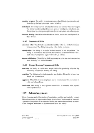 monitor progress The ability to monitor progress, the ability to chase people, and
the ability to find and resolve the causes of delays.
initial cost The ability to create initial cost estimates and to refine these into budgets.
The ability to understand and reason in terms of initial costs. Initial costs are
the one time investments needed to develop new products and or businesses.
decision making The ability to make choices and to handle the consequences of
these choices.
10.8.7 Commercial Skills
customer value The ability to see and understand the value of a product or service
for a customer. The ability to asses the value for the customer.
sales feature The ability to recognize features needed to sell the product. The
ability to characterize the relevant characteristics of these features (“tick-
mark only”, “competitive edge”, “show-off”, et cetera).
commercial insight The ability to think in commercial terms and concepts, ranging
from “branding” to “business models”.
10.8.8 Human Resource Management Skills
coaching The ability to coach other people; help other people by reflection, by
stimulating independent thinking and acting.
selection The ability to select individuals for specific jobs. The ability to interview
people and to asses them.
appraisal The ability to asses employees and to communicate this assessment in
a fair and balanced way.
motivation The ability to make people enthusiastic, to motivate them beyond
normal performance.
10.9 Acknowledgements
Pierre America applied fine tuning of translations, spelling and capitols. Lennart
Hofland suggested an improvement for the description of the commercial manager.
Sjir van Loo suggested an increase of coaching and selection skills of the architect.
Keith Frampton pointed me to recent research about this subject.
Gerrit Muller
System Architecting
November 18, 2023 version: 0.1
University of South-Eastern Norway-NISE
page: 64
 