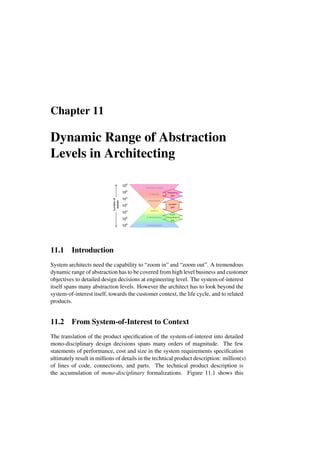 Chapter 11
Dynamic Range of Abstraction
Levels in Architecting
100
106
103
109
systems
multidisciplinary
monodisciplinary
103
109
106
stakeholders
enterprise
enterprise context
number
of
details
multi-
disciplinary
gap
context
gap
marketing
gap
11.1 Introduction
System architects need the capability to “zoom in” and “zoom out”. A tremendous
dynamic range of abstraction has to be covered from high level business and customer
objectives to detailed design decisions at engineering level. The system-of-interest
itself spans many abstraction levels. However the architect has to look beyond the
system-of-interest itself, towards the customer context, the life cycle, and to related
products.
11.2 From System-of-Interest to Context
The translation of the product specification of the system-of-interest into detailed
mono-disciplinary design decisions spans many orders of magnitude. The few
statements of performance, cost and size in the system requirements specification
ultimately result in millions of details in the technical product description: million(s)
of lines of code, connections, and parts. The technical product description is
the accumulation of mono-disciplinary formalizations. Figure 11.1 shows this
 