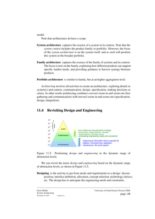 model.
Note that architectures do have a scope:
System architecture captures the essence of a system in its context. Note that the
system context includes the product family or portfolio. However, the focus
of the system architecture is on the system itself, and as such will position
this system in the broader portfolio.
Family architecture captures the essence of the family of systems and its context.
The focus is now on the family, explaining how different products can support
specific market needs, and providing guidance to harvest synergy between
products.
Portfolio architecture is similar to family, but at an higher aggregation level.
Architecting involves all activities to create an architecture: exploring details in
system(s) and context, communication, design, specification, making decisions et
cetera. In other words architecting combines external zoom-in and zoom-out (fact
gathering and communication) with internal zoom-in and zoom-out (specification,
design, integration).
11.4 Revisiting Design and Engineering
100
101
106
105
104
103
102
107 monodisciplinary
number
of
details
system
multidisciplinary
Engineering
Capturing all information that is required for
logistics, manufacturing, legislation,
maintenance, life-cycle support
Design
from needs and requirements to design:
decomposition, interface definition, allocation,
concept selection, technology choices
anticipating engineering needs and constraints
Figure 11.5: Positioning design and engineering in the dynamic range of
abstraction levels
We can revisit the terms design and engineering based on the dynamic range
of abstraction levels, as shown in Figure 11.5.
Designing is the activity to get from needs and requirements to a design: decom-
position, interface definition, allocation, concept selection, technology choices,
etc. The design has to anticipate the engineering needs and constraints.
Gerrit Muller
System Architecting
November 18, 2023 version: 0.1
University of South-Eastern Norway-NISE
page: 68
 