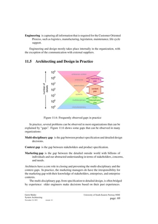 Engineering is capturing all information that is required for the Customer Oriented
Process, such as logistics, manufacturing, legislation, maintenance, life cycle
support.
Engineering and design mostly takes place internally in the organization, with
the exception of the communication with external suppliers.
11.5 Architecting and Design in Practice
100
106
103
109
systems
multidisciplinary
monodisciplinary
103
109
106
stakeholders
enterprise
enterprise context
number
of
details
multi-
disciplinary
gap
context
gap
marketing
gap
Figure 11.6: Frequently observed gaps in practice
In practice, several problems can be observed in most organizations that can be
explained by “gaps”. Figure 11.6 shows some gaps that can be observed in many
organizations:
Multi-disciplinary gap is the gap between product specification and detailed design
decisions.
Context gap is the gap between stakeholders and product specification.
Marketing gap is the gap between the detailed outside world with billions of
individuals and our abstracted understanding in terms of stakeholders, concerns,
and needs.
Architects have a core role in closing and preventing the multi-disciplinary and the
context gaps. In practice, the marketing managers do have the irresponsibility for
the marketing gap with their knowledge of stakeholders, enterprises, and enterprise
contexts.
The multi-disciplinary gap, from specification to detailed design, is often bridged
by experience: older engineers make decisions based on their past experiences.
Gerrit Muller
System Architecting
November 18, 2023 version: 0.1
University of South-Eastern Norway-NISE
page: 69
 