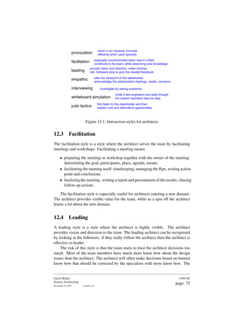 provocation
facilitation
leading
empathic
interviewing
whiteboard simulation
judo tactics
when in an impasse: provoke
effective when used sparsely
especially recommended when new in a field:
contribute to the team, while absorbing new knowledge
provide vision and direction, make choices
risk: followers stop to give the needed feedback
take the viewpoint of the stakeholder
acknowledge the stakeholder's feelings, needs, concerns
investigate by asking questions
invite a few engineers and walk through
the system operation step by step
first listen to the stakeholder and then
explain cost and alternative opportunities
Figure 12.1: Interaction styles for architects
12.3 Facilitation
The facilitation style is a style where the architect serves the team by facilitating
meetings and workshops. Facilitating a meeting means:
• preparing the meeting or workshop together with the owner of the meeting:
determining the goal, participants, place, agenda, means.
• facilitating the meeting itself: timekeeping, managing the flips, writing action
point and conclusions.
• finalizing the meeting: writing a report and presentation of the results, chasing
follow-up actions.
The facilitation style is especially useful for architects entering a new domain.
The architect provides visible value for the team, while as a spin off the architect
learns a lot about the new domain.
12.4 Leading
A leading style is a style where the architect is highly visible. The architect
provides vision and direction to the team. The leading architect can be recognized
by looking at the followers: if they really follow the architect then the architect is
effective as leader.
The risk of this style is that the team starts to trust the architect decisions too
much. Most of the team members have much more know how about the design
issues than the architect. The architect will often make decisions based on limited
know how that should be corrected by the specialists with more know how. The
Gerrit Muller
System Architecting
November 18, 2023 version: 0.2
USN-SE
page: 72
 