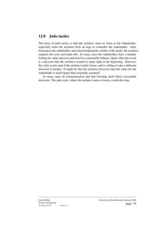 12.8 Judo tactics
The basis of judo tactics is that the architect starts to listen to the stakeholder,
especially when the architect feels an urge to contradict the stakeholder. After
listening to the stakeholder, and acknowledging the validity of the needs, the architect
explains the costs and trade-offs. In many cases the stakeholders have a healthy
feeling for value and cost and look for a reasonable balance. Quite often the result
is a decision that the architect wanted to make right at the beginning. However,
this style works only if the architect really listens, and is willing to take a different
direction if needed. It might be that the architect discovers that the value for the
stakeholder is much larger than originally assumed!
In many cases ill communication and bad listening skills block reasonable
decisions. The judo style, where the architect starts to listen, avoids this trap.
Gerrit Muller
System Architecting
November 18, 2023 version: 0.1
University of South-Eastern Norway-NISE
page: 74
 