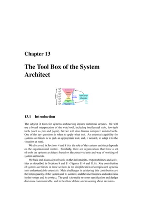 Chapter 13
The Tool Box of the System
Architect
100
106
103
109
103
109
106
number
of
details
systems
multi-disciplinary
design
parts, connections,
lines of code
stakeholders
enterprise
enterprise context
tools to manage
large amounts
of information
human
overview
e.g.
Doors
Core
13.1 Introduction
The subject of tools for systems architecting creates numerous debates. We will
use a broad interpretation of the word tool, including intellectual tools, low-tech
tools (such as pen and paper), but we will also discuss computer assisted tools.
One of the key questions is when to apply what tool. An essential capability for
systems architects is to pick an appropriate tool, and, if needed, to adapt it to the
situation at hand.
We discussed in Sections 4 and 8 that the role of the systems architect depends
on the organizational context. Similarly, there are organizations that force a set
of tools on systems architects based on the perceived role and way of working of
system architects.
We base our discussion of tools on the deliverables, responsibilities and activ-
ities as described in Sections 9 and 11 (Figures 11.4 and 11.6). Key contribution
of systems architects in these sections is the simplification of complicated systems
into understandable essentials. Main challenges in achieving this contribution are
the heterogeneity of the system and its context, and the uncertainties and unknowns
in the system and its context. The goal is to make systems specification and design
decisions communicable, and to facilitate debate and reasoning about decisions.
 