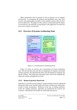 Many organizations move in practice too fast to extensive use of computer
assisted tools. As consequence the architects and stakeholders move away from
overview and understanding essentials to more detailed concerns (that also have
be to be addressed!). The purpose of this section is to help understand the impact
of tool selection, and especially to bring balance in the application of intellectual
tools versus computer assisted tools.
13.2 Overview of Systems Architecting Tools
noncomputer tools
human-experience-based
methods
techniques
patterns
low tech tools
paper
pen
yellow note stickers
computer-based tools
borrowed advanced tools
general-purpose tools
spreadsheet
drawing
scripting
simulation
architecting specific tools
organization infrastructure
configuration management
product data management
change control
standards
artifact oriented
frameworks
notations
formalisms
process oriented
ISO 9000, CMM-I
DoDAF
SysML
concept oriented
IEEE 1471
Excel
Visio
Python
facilitation
workshops
Figure 13.1: Classification of Architecting Tools
Figure 13.1 shows an overview and a classification of systems architecting
tools. The left side shows the tools that are independent of computers and related
software programs. The right hand side shows tools that depend on computers and
specific software. The bottom part of the figure shows some of the standards that
impact the selection and application of tools.
13.2.1 Human Experience Based tools
Experience is crucial for systems architects. Systems architects meet new approaches
during their entire career, and they build a rich frame of reference by seeing many
systems in many circumstances. Reflection on the way of working transforms
events into valuable experience: approaches are transformed into methods and
techniques, and problems and solutions are transformed into patterns.
Gerrit Muller
System Architecting
November 18, 2023 version: 0.1
University of South-Eastern Norway-NISE
page: 76
 