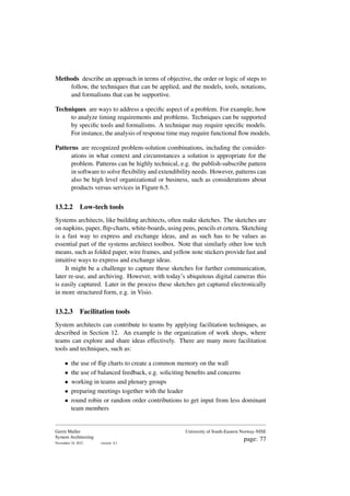 Methods describe an approach in terms of objective, the order or logic of steps to
follow, the techniques that can be applied, and the models, tools, notations,
and formalisms that can be supportive.
Techniques are ways to address a specific aspect of a problem. For example, how
to analyze timing requirements and problems. Techniques can be supported
by specific tools and formalisms. A technique may require specific models.
For instance, the analysis of response time may require functional flow models.
Patterns are recognized problem-solution combinations, including the consider-
ations in what context and circumstances a solution is appropriate for the
problem. Patterns can be highly technical, e.g. the publish-subscribe pattern
in software to solve flexibility and extendibility needs. However, patterns can
also be high level organizational or business, such as considerations about
products versus services in Figure 6.5.
13.2.2 Low-tech tools
Systems architects, like building architects, often make sketches. The sketches are
on napkins, paper, flip-charts, white-boards, using pens, pencils et cetera. Sketching
is a fast way to express and exchange ideas, and as such has to be values as
essential part of the systems architect toolbox. Note that similarly other low tech
means, such as folded paper, wire frames, and yellow note stickers provide fast and
intuitive ways to express and exchange ideas.
It might be a challenge to capture these sketches for further communication,
later re-use, and archiving. However, with today’s ubiquitous digital cameras this
is easily captured. Later in the process these sketches get captured electronically
in more structured form, e.g. in Visio.
13.2.3 Facilitation tools
System architects can contribute to teams by applying facilitation techniques, as
described in Section 12. An example is the organization of work shops, where
teams can explore and share ideas effectively. There are many more facilitation
tools and techniques, such as:
• the use of flip charts to create a common memory on the wall
• the use of balanced feedback, e.g. soliciting benefits and concerns
• working in teams and plenary groups
• preparing meetings together with the leader
• round robin or random order contributions to get input from less dominant
team members
Gerrit Muller
System Architecting
November 18, 2023 version: 0.1
University of South-Eastern Norway-NISE
page: 77
 