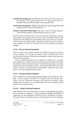 Configuration management describing the parts and the rules how the parts can
be configured. This repository can be part of a larger system such as an
Enterprise Resource Planning (ERP) system (typically SAP).
Product Data Management (PDM) storing all product and part related information
required for the Customer Oriented Process.
Change Control and Problem Report data bases, where all Change Requests,
Internal Problem Reports, and Field Problem reports are stored.
System architects sometimes have to work for some time outside these systems,
because these systems tend to slow down more creative work full of unknowns and
uncertainties. The challenge for project leaders and systems architects is to migrate
to these systems at the right moment: using these systems too early slows dona too
much, starting to use them too late might cause loss of information and quality
problems.
13.2.8 Process Oriented Standards
There are many process oriented standards that influence the way of working of
systems architects. For example the maturity models in CMM-I more or less
prescribe most of the tools (Configuration management, change control) discussed
in the previous paragraphs.
Process oriented standards tend to be agnostic for specific tools. In general
these standards try to capture best practices from the past in an attempt to preventing
past mistakes. Systems architects in practice suffer when these processes are imple-
mented to the letter rather than the intent. An unintended side effect can be that
systems architects are transformed into administrators, while their main contri-
bution is in content rather than administration.
13.2.9 Concept oriented Standards
Some standards try to capture the shared understanding of the architecting disci-
pline. A good example is the IEEE 1471 standard, where the concepts stake-
holders, concerns, architecture description, and viewpoints are captured. These
standards do no prescribe a way of working but provide a set of concepts and their
relations to ease communication.
13.2.10 Artifact Oriented Standards
In the defense world several frameworks have been created defining the artifacts
that can describe an architecture. Typical examples are DoDAF and MoDAF of
respectively the USA Department of Defense and the UK Ministry of Defense.
These frameworks do not define the process, but rather limit themselves to defining
Gerrit Muller
System Architecting
November 18, 2023 version: 0.1
University of South-Eastern Norway-NISE
page: 79
 