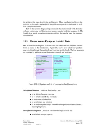 the artifacts that may describe the architecture. These standards tend to see the
artifacts as electronics artifacts with a significant degree of formalization to facil-
itate computer assistance.
Part of the Systems Engineering community has transformed UML from the
software engineering world into a more systems oriented modeling language SysML.
SysML is a set of formalisms to create artifacts that can be used for computer
assisted tools.
13.3 Human versus Computer Assisted Tools
One of the main challenges is to decide when and for what to use computer assisted
tools, as stated in the introduction. Figure 13.2 shows a so-called four quadrant
analysis of intellectual (human) tools and computer assisted tools. The four quadrants
are obtained by adding a second dimension: strength and weakness.
tools
humans
strength
weakness
strength
weakness
limited capacity
erroneous behavior
incomplete
biased
tool dominates
focus on details
no understanding
fragmentation
focus on overview
identify essentials
understand relationships
insight, intuition
synthesis
"infinite" storage capacity
"infinite" processing capacity
complete
neutral
no errors
Figure 13.2: 4 Quadrant analysis of computerized and human tools
Strengths of humans , based on their intellect, are:
• to be able to focus on overview
• to be able to identify the essentials
• to understand relationships
• to have insight and intuition
• to be able to synthesize (to combine heterogeneous information into a
meaningful picture)
Strengths of computers , based on current technological level, are:
• near-infinite storage capacity
Gerrit Muller
System Architecting
November 18, 2023 version: 0.1
University of South-Eastern Norway-NISE
page: 80
 