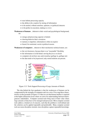 • near-infinite processing capacity
• the ability to be complete by storing all information
• to be neutral, without emotions, opinions, or (political) interests
• to be perfect in execution, making no errors
Weaknesses of humans , inherent to their social and psychological background,
are
• storage and processing capacity is limited.
• showing behavior that is erroneous
• memory is imperfect, information is often incomplete
• biased, for emotional, social or political reasons
Weaknesses of computers , inherent to their mechanistic technical nature, are:
• the tool dominates, because there is no “reasonable” flexibility
• the information is in full detail, moving the focus on details
• computers do not have any understanding (garbage in, garbage out)
• the data tends to be fragmented, only stored relations are present.
100
106
103
109
103
109
106
number
of
details
systems
multi-disciplinary
design
parts, connections,
lines of code
stakeholders
enterprise
enterprise context
tools to manage
large amounts
of information
human
overview
e.g.
Doors
Core
Figure 13.3: Tools Support Processing of Large Amounts of Details
The idea behind the four quadrants is that the weaknesses of humans can be
compensated by the strengths of computers and vice versa. If we map these charac-
teristics on the pyramids of Figure 11.4 then we see that human intellect is required
at the higher abstraction levels where we strive for understanding between hetero-
geneous stakeholders. Computer assisted tools bring most of their value where
large amounts of data have to be managed and processed. Most computer assisted
tools address a limited set of concerns, such that the problem is well defined and
the solutions can be applied repeatable and predictable. Many computer assisted
tools are mono-discipline oriented, since disciplines capture repeatable knowledge.
Gerrit Muller
System Architecting
November 18, 2023 version: 0.1
University of South-Eastern Norway-NISE
page: 81
 