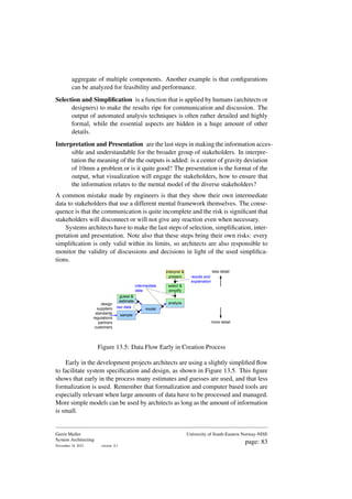 aggregate of multiple components. Another example is that configurations
can be analyzed for feasibility and performance.
Selection and Simplification is a function that is applied by humans (architects or
designers) to make the results ripe for communication and discussion. The
output of automated analysis techniques is often rather detailed and highly
formal, while the essential aspects are hidden in a huge amount of other
details.
Interpretation and Presentation are the last steps in making the information acces-
sible and understandable for the broader group of stakeholders. In interpre-
tation the meaning of the the outputs is added: is a center of gravity deviation
of 10mm a problem or is it quite good? The presentation is the format of the
output, what visualization will engage the stakeholders, how to ensure that
the information relates to the mental model of the diverse stakeholders?
A common mistake made by engineers is that they show their own intermediate
data to stakeholders that use a different mental framework themselves. The conse-
quence is that the communication is quite incomplete and the risk is significant that
stakeholders will disconnect or will not give any reaction even when necessary.
Systems architects have to make the last steps of selection, simplification, inter-
pretation and presentation. Note also that these steps bring their own risks: every
simplification is only valid within its limits, so architects are also responsible to
monitor the validity of discussions and decisions in light of the used simplifica-
tions.
design
suppliers
standards
regulations
partners
customers
sample
model
select &
simplify
interpret &
present
analyze
less detail
more detail
intermediate
data
results and
explanation
raw data
guess &
estimate
Figure 13.5: Data Flow Early in Creation Process
Early in the development projects architects are using a slightly simplified flow
to facilitate system specification and design, as shown in Figure 13.5. This figure
shows that early in the process many estimates and guesses are used, and that less
formalization is used. Remember that formalization and computer based tools are
especially relevant when large amounts of data have to be processed and managed.
More simple models can be used by architects as long as the amount of information
is small.
Gerrit Muller
System Architecting
November 18, 2023 version: 0.1
University of South-Eastern Norway-NISE
page: 83
 