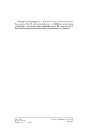The upper part of the pyramid is characterized by the combination of quite
heterogeneous data with uncertainties and unknowns used ba heterogeneous group
of stakeholders with variable backgrounds and concerns. This upper part is less
formal and oriented towards communication, discussion and decision making.
Gerrit Muller
System Architecting
November 18, 2023 version: 0.1
University of South-Eastern Norway-NISE
page: 85
 