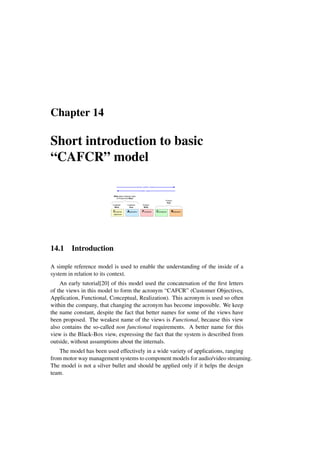 Chapter 14
Short introduction to basic
“CAFCR” model
Customer
What
Customer
How
Product
What
Product
How
What does Customer need
in Product and Why?
drives, justifies, needs
enables, supports
Customer
objectives
Application Functional Conceptual Realization
14.1 Introduction
A simple reference model is used to enable the understanding of the inside of a
system in relation to its context.
An early tutorial[20] of this model used the concatenation of the first letters
of the views in this model to form the acronym “CAFCR” (Customer Objectives,
Application, Functional, Conceptual, Realization). This acronym is used so often
within the company, that changing the acronym has become impossible. We keep
the name constant, despite the fact that better names for some of the views have
been proposed. The weakest name of the views is Functional, because this view
also contains the so-called non functional requirements. A better name for this
view is the Black-Box view, expressing the fact that the system is described from
outside, without assumptions about the internals.
The model has been used effectively in a wide variety of applications, ranging
from motor way management systems to component models for audio/video streaming.
The model is not a silver bullet and should be applied only if it helps the design
team.
 