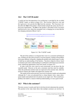 14.2 The CAFCR model
A useful top level decomposition of an architecture is provided by the so-called
“CAFCR” model, as shown in figure 19.4. The Customer Objectives view and
the Application view provide the why from the customer. The Functional view
describes the what of the product, which includes (despite the name) also the non-
functional requirements. The how of the product is described in the Conceptual
and Realization view, where the conceptual view is changing less in time than the
fast changing realization (Moore’s law!).
Customer
What
Customer
How
Product
What
Product
How
What does Customer need
in Product and Why?
drives, justifies, needs
enables, supports
Customer
objectives
Application Functional Conceptual Realization
Figure 14.1: The “CAFCR” model
The job of the architect is to integrate these views in a consistent and balanced
way. Architects do this job by frequent viewpoint hopping: looking at the problem
from many different viewpoints, sampling the problem and solution space in order
to build up an understanding of the business. Top-down (objective driven, based
on intention and context understanding) in combination with bottom-up (constraint
aware, identifying opportunities, know how based), see figure 19.5.
In other words the views must be used concurrently, not top down like the
waterfall model. However at the end a consistent story-line must be available,
where the justification and the needs are expressed at the customer side, while the
technical solution side enables and support the customer side.
The model will be used to provide a next level of reference models and submethods.
Although the 5 views are presented here as sharp disjunct views, many subse-
quent models and methods don’t fit entirely in one single view. This in itself not a
problem, the model is a means to build up understanding, it is not a goal in itself.
14.3 Who is the customer?
The term customer is easily used, but it is far from trivial to determine the customer.
The position in the value chain shows that multiple customers are involved. In
Gerrit Muller
System Architecting
November 18, 2023 version: 0.4
University of South-Eastern Norway-NISE
page: 88
 