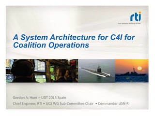 A System Architecture for C4I for
Coalition Operations
Gordon A. Hunt – UDT 2013 Spain
Chief Engineer, RTI • UCS WG Sub-Committee Chair • Commander USN-R
 
