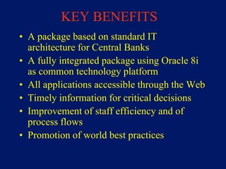 KEY BENEFITS
• A package based on standard IT
  architecture for Central Banks
• A fully integrated package using Oracle 8i
  as common technology platform
• All applications accessible through the Web
• Timely information for critical decisions
• Improvement of staff efficiency and of
  process flows
• Promotion of world best practices
 