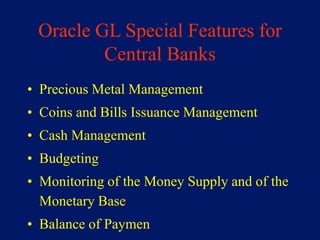 Oracle GL Special Features for
         Central Banks
• Precious Metal Management
• Coins and Bills Issuance Management
• Cash Management
• Budgeting
• Monitoring of the Money Supply and of the
  Monetary Base
• Balance of Paymen
 