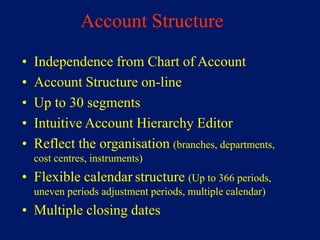 Account Structure
•   Independence from Chart of Account
•   Account Structure on-line
•   Up to 30 segments
•   Intuitive Account Hierarchy Editor
•   Reflect the organisation (branches, departments,
    cost centres, instruments)
• Flexible calendar structure (Up to 366 periods,
    uneven periods adjustment periods, multiple calendar)
• Multiple closing dates
 