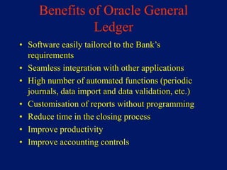 Benefits of Oracle General
               Ledger
• Software easily tailored to the Bank’s
  requirements
• Seamless integration with other applications
• High number of automated functions (periodic
  journals, data import and data validation, etc.)
• Customisation of reports without programming
• Reduce time in the closing process
• Improve productivity
• Improve accounting controls
 